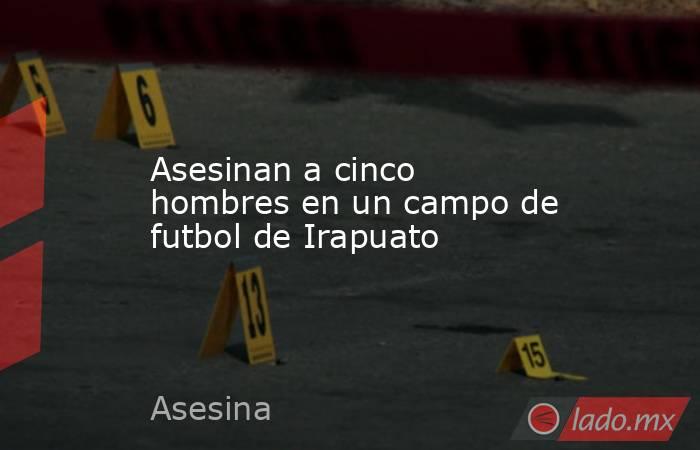 Asesinan a cinco hombres en un campo de futbol de Irapuato. Noticias en tiempo real