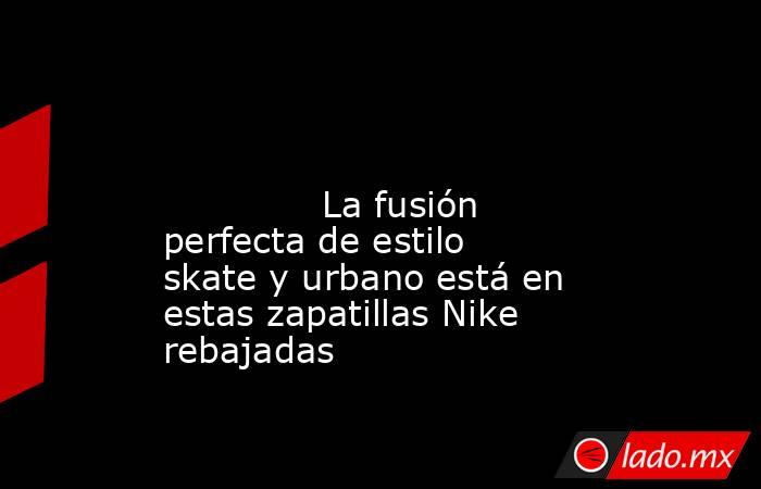                                                                                                                                      La fusión perfecta de estilo skate y urbano está en estas zapatillas Nike rebajadas                                       . Noticias en tiempo real