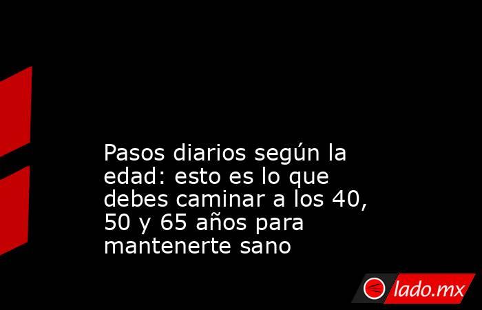                                                                                                                                               Pasos diarios según la edad: esto es lo que debes caminar a los 40, 50 y 65 años para mantenerte sano           . Noticias en tiempo real