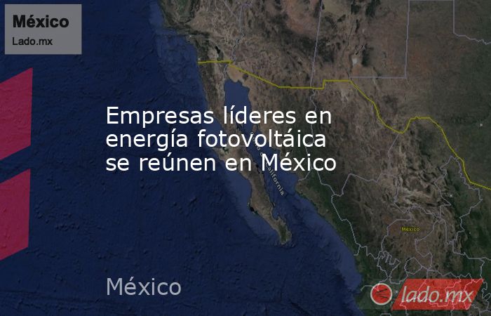 Empresas líderes en energía fotovoltáica se reúnen en México. Noticias en tiempo real