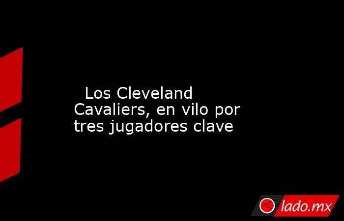                                                                                                                           Los Cleveland Cavaliers, en vilo por tres jugadores clave                                                                            . Noticias en tiempo real
