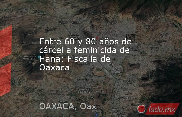 Entre 60 y 80 años de cárcel a feminicida de Hana: Fiscalía de Oaxaca. Noticias en tiempo real