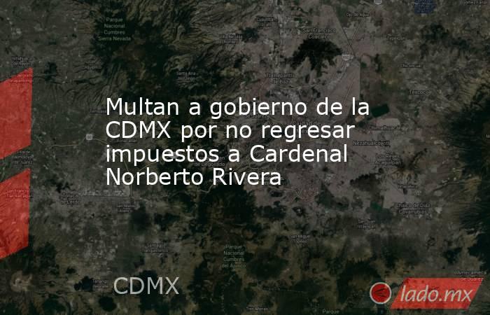 Multan a gobierno de la CDMX por no regresar impuestos a Cardenal Norberto Rivera. Noticias en tiempo real