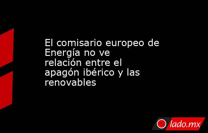 El comisario europeo de Energía no ve relación entre el apagón ibérico y las renovables. Noticias en tiempo real