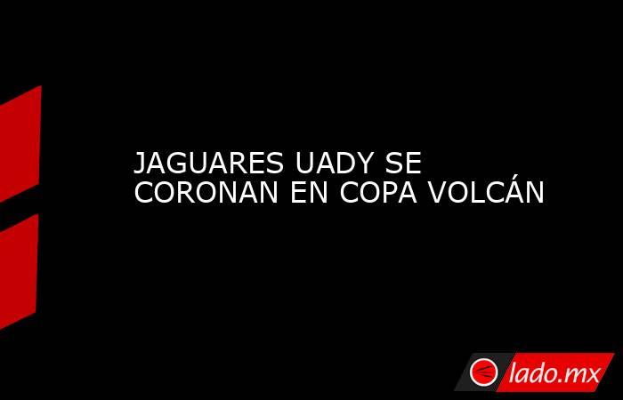 JAGUARES UADY SE CORONAN EN COPA VOLCÁN. Noticias en tiempo real