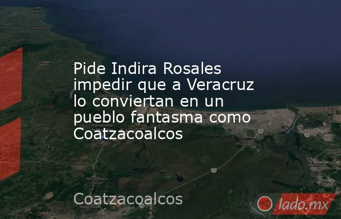 Pide Indira Rosales impedir que a Veracruz lo conviertan en un pueblo fantasma como Coatzacoalcos. Noticias en tiempo real