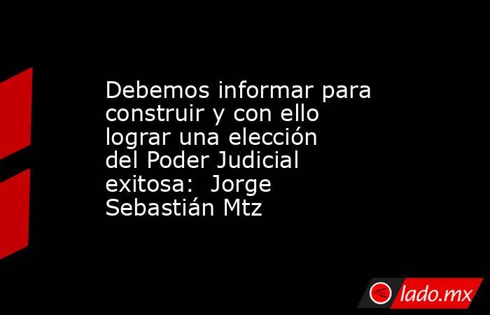 Debemos informar para construir y con ello lograr una elección del Poder Judicial exitosa:  Jorge Sebastián Mtz. Noticias en tiempo real