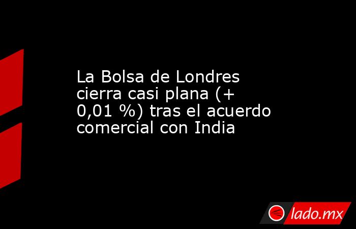 La Bolsa de Londres cierra casi plana (+ 0,01 %) tras el acuerdo comercial con India. Noticias en tiempo real