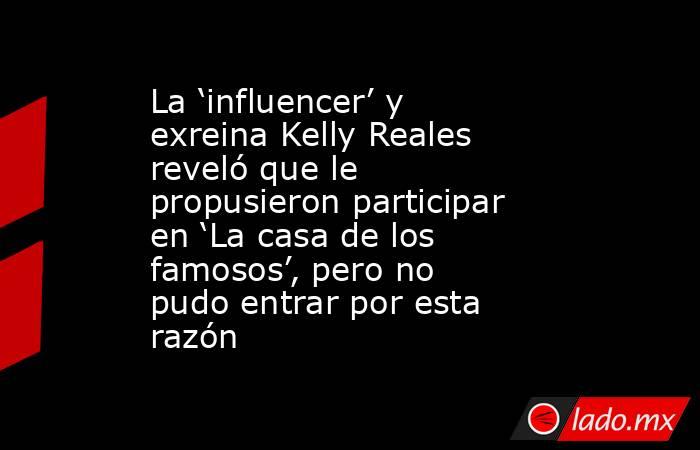 La ‘influencer’ y exreina Kelly Reales reveló que le propusieron participar en ‘La casa de los famosos’, pero no pudo entrar por esta razón. Noticias en tiempo real