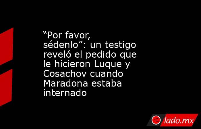 “Por favor, sédenlo”: un testigo reveló el pedido que le hicieron Luque y Cosachov cuando Maradona estaba internado. Noticias en tiempo real