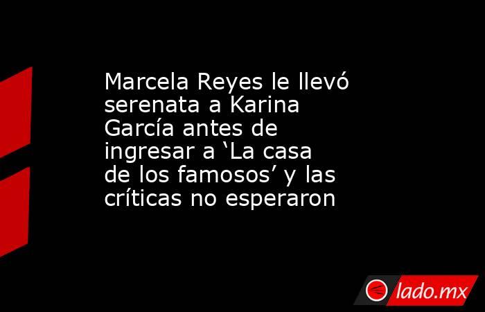 Marcela Reyes le llevó serenata a Karina García antes de ingresar a ‘La casa de los famosos’ y las críticas no esperaron. Noticias en tiempo real
