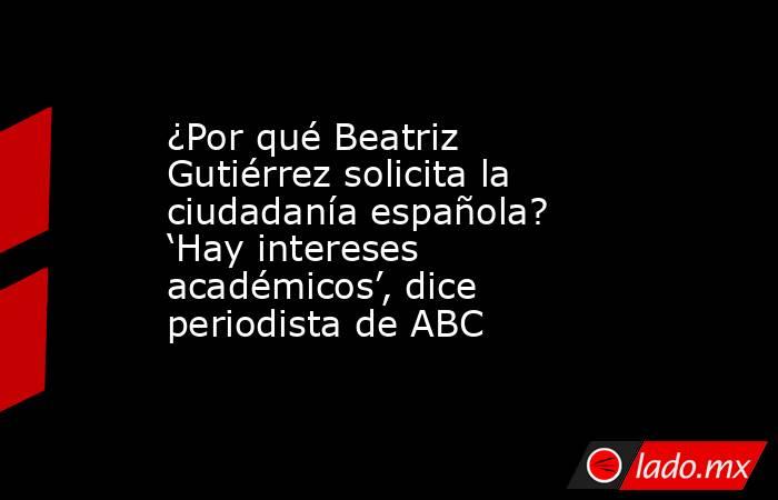 ¿Por qué Beatriz Gutiérrez solicita la ciudadanía española? ‘Hay intereses académicos’, dice periodista de ABC. Noticias en tiempo real