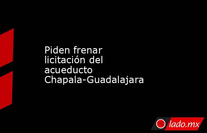 Piden frenar licitación del acueducto Chapala-Guadalajara. Noticias en tiempo real