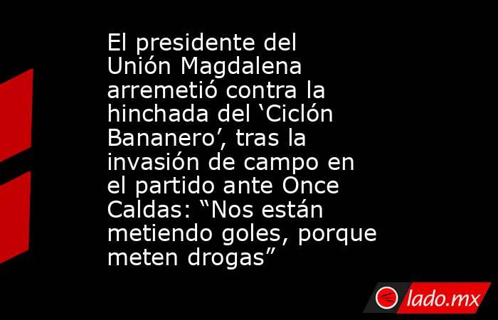El presidente del Unión Magdalena arremetió contra la hinchada del ‘Ciclón Bananero’, tras la invasión de campo en el partido ante Once Caldas: “Nos están metiendo goles, porque meten drogas” . Noticias en tiempo real