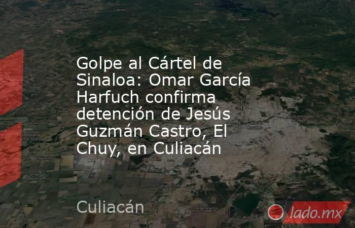 Golpe al Cártel de Sinaloa: Omar García Harfuch confirma detención de Jesús Guzmán Castro, El Chuy, en Culiacán . Noticias en tiempo real
