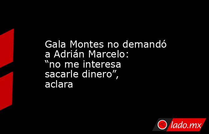 Gala Montes no demandó a Adrián Marcelo: “no me interesa sacarle dinero”, aclara. Noticias en tiempo real