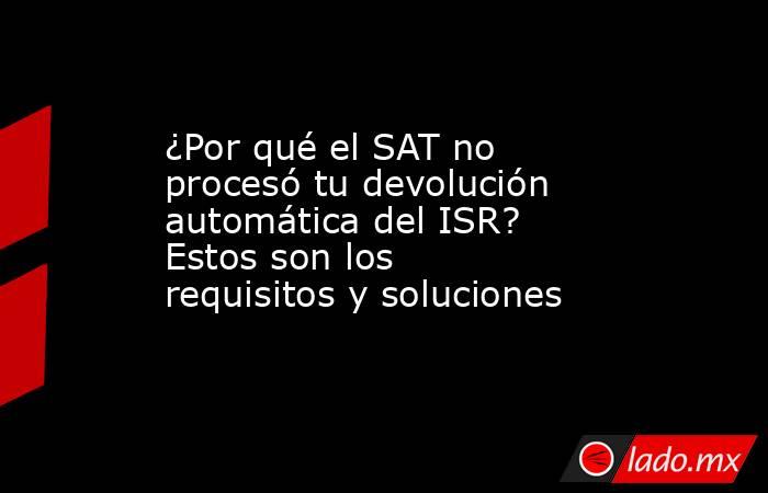 ¿Por qué el SAT no procesó tu devolución automática del ISR? Estos son los requisitos y soluciones  . Noticias en tiempo real