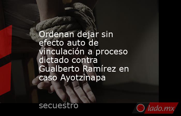 Ordenan dejar sin efecto auto de vinculación a proceso dictado contra Gualberto Ramírez en caso Ayotzinapa. Noticias en tiempo real
