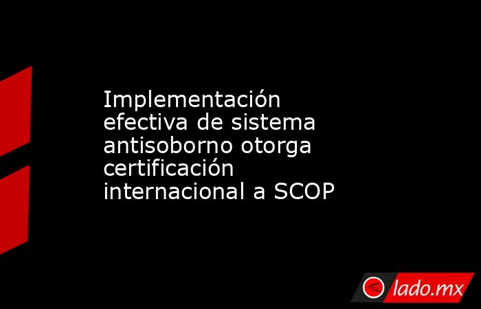 Implementación efectiva de sistema antisoborno otorga certificación internacional a SCOP . Noticias en tiempo real