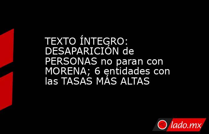 TEXTO ÍNTEGRO: DESAPARICIÓN de PERSONAS no paran con MORENA; 6 entidades con las TASAS MÁS ALTAS. Noticias en tiempo real