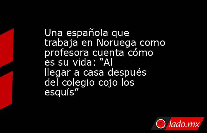 Una española que trabaja en Noruega como profesora cuenta cómo es su vida: “Al llegar a casa después del colegio cojo los esquís”. Noticias en tiempo real