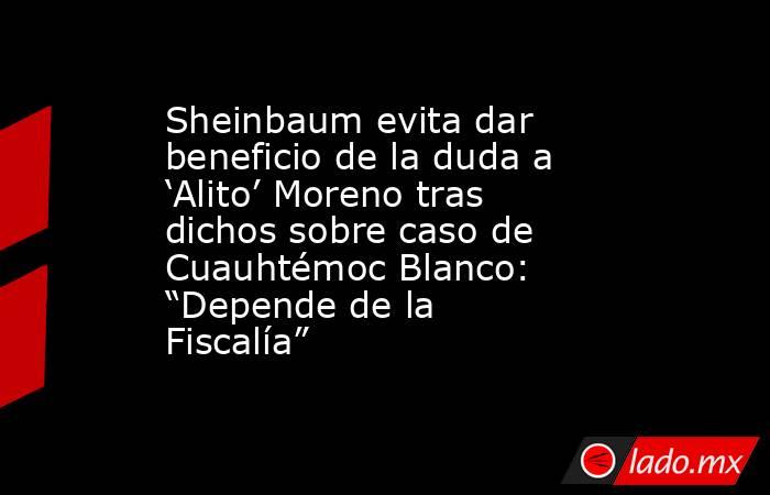 Sheinbaum evita dar beneficio de la duda a ‘Alito’ Moreno tras dichos sobre caso de Cuauhtémoc Blanco:  “Depende de la Fiscalía”. Noticias en tiempo real