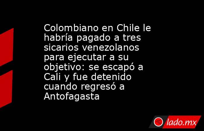 Colombiano en Chile le habría pagado a tres sicarios venezolanos para ejecutar a su objetivo: se escapó a Cali y fue detenido cuando regresó a Antofagasta. Noticias en tiempo real