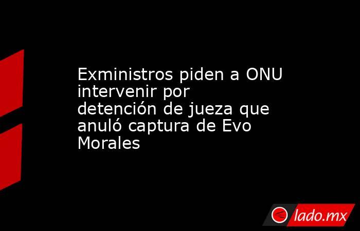 Exministros piden a ONU intervenir por detención de jueza que anuló captura de Evo Morales. Noticias en tiempo real