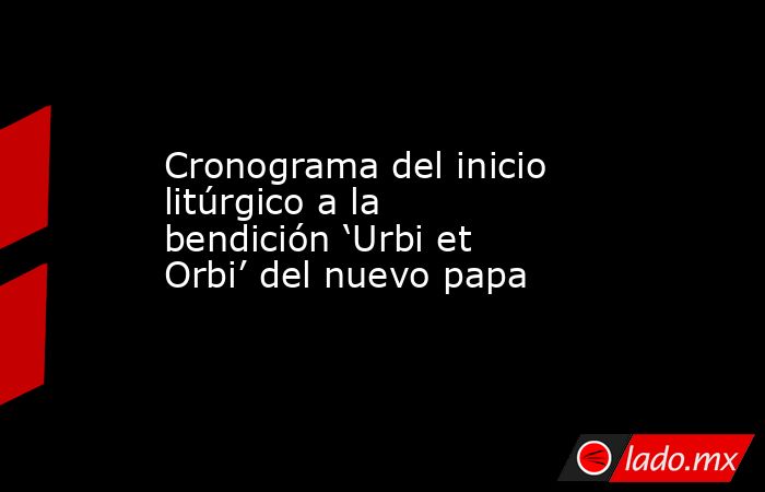Cronograma del inicio litúrgico a la bendición ‘Urbi et Orbi’ del nuevo papa. Noticias en tiempo real