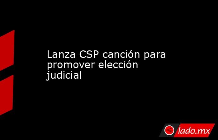 Lanza CSP canción para promover elección judicial. Noticias en tiempo real
