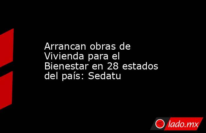 Arrancan obras de Vivienda para el Bienestar en 28 estados del país: Sedatu. Noticias en tiempo real