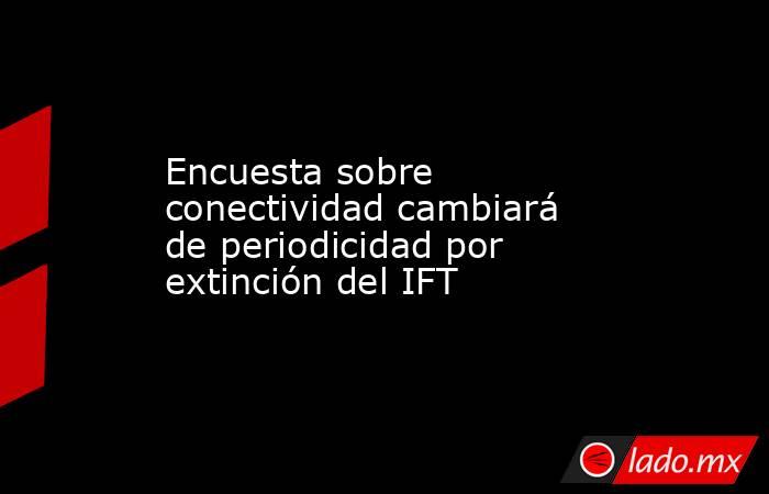 Encuesta sobre conectividad cambiará de periodicidad por extinción del IFT. Noticias en tiempo real