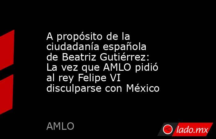 A propósito de la ciudadanía española de Beatriz Gutiérrez: La vez que AMLO pidió al rey Felipe VI disculparse con México. Noticias en tiempo real