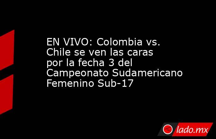 EN VIVO: Colombia vs. Chile se ven las caras por la fecha 3 del Campeonato Sudamericano Femenino Sub-17. Noticias en tiempo real