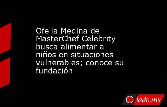 Ofelia Medina de MasterChef Celebrity busca alimentar a niños en situaciones vulnerables; conoce su fundación . Noticias en tiempo real