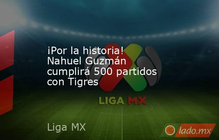 ¡Por la historia! Nahuel Guzmán cumplirá 500 partidos con Tigres. Noticias en tiempo real