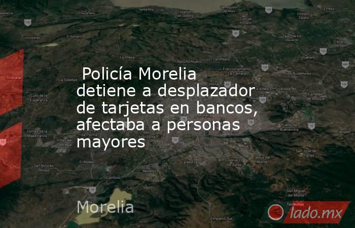  Policía Morelia detiene a desplazador de tarjetas en bancos, afectaba a personas mayores. Noticias en tiempo real