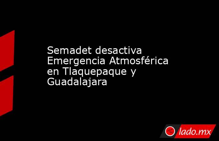 Semadet desactiva Emergencia Atmosférica en Tlaquepaque y Guadalajara. Noticias en tiempo real