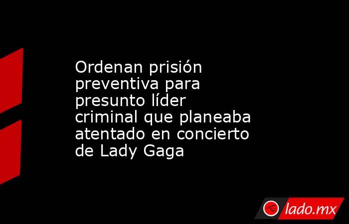Ordenan prisión preventiva para presunto líder criminal que planeaba atentado en concierto de Lady Gaga. Noticias en tiempo real
