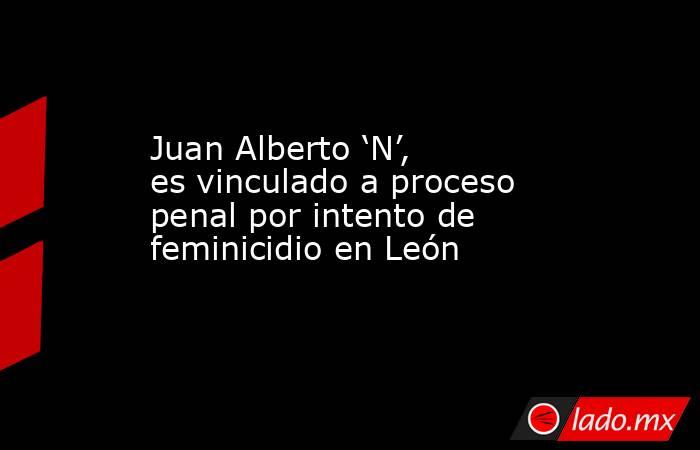 Juan Alberto ‘N’, es vinculado a proceso penal por intento de feminicidio en León. Noticias en tiempo real