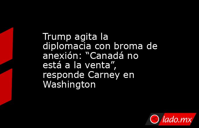 Trump agita la diplomacia con broma de anexión: “Canadá no está a la venta”, responde Carney en Washington. Noticias en tiempo real