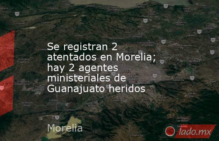 Se registran 2 atentados en Morelia; hay 2 agentes ministeriales de Guanajuato heridos. Noticias en tiempo real