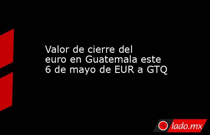 Valor de cierre del euro en Guatemala este 6 de mayo de EUR a GTQ. Noticias en tiempo real