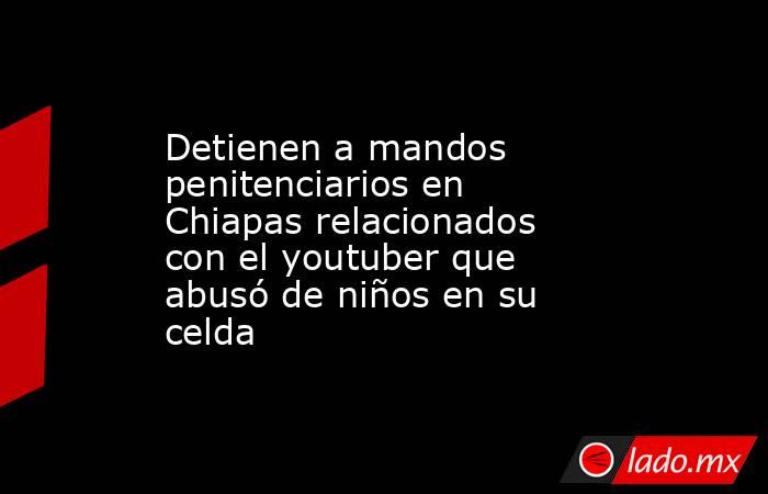 Detienen a mandos penitenciarios en Chiapas relacionados con el youtuber que abusó de niños en su celda. Noticias en tiempo real