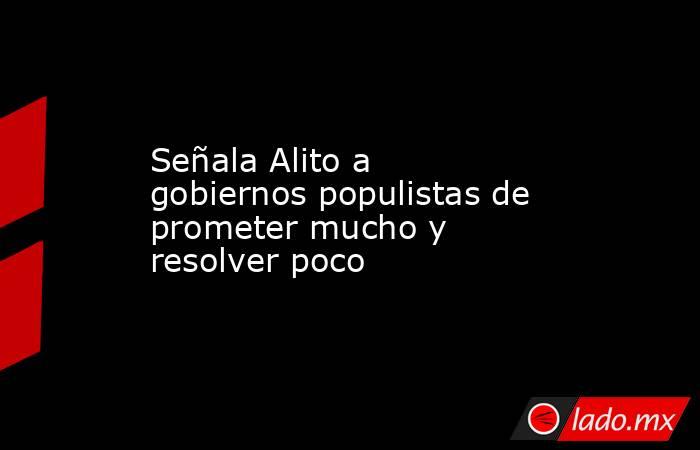 Señala Alito a gobiernos populistas de prometer mucho y resolver poco. Noticias en tiempo real