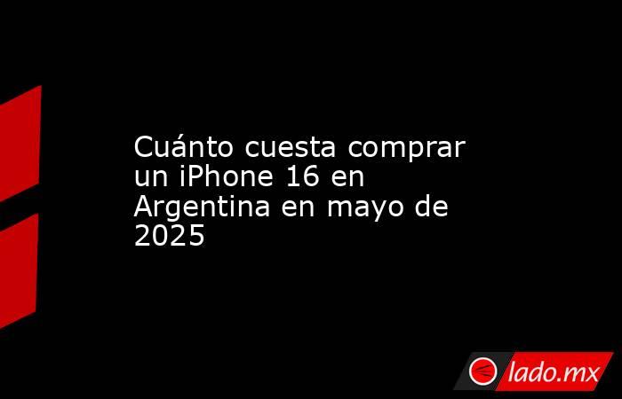 Cuánto cuesta comprar un iPhone 16 en Argentina en mayo de 2025. Noticias en tiempo real