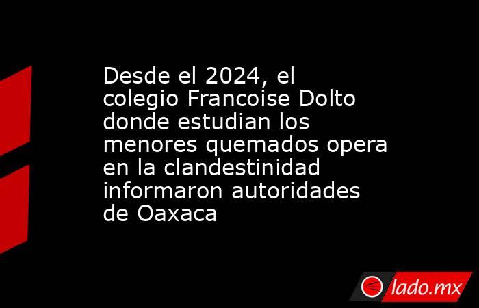 Desde el 2024, el colegio Francoise Dolto donde estudian los menores quemados opera en la clandestinidad informaron autoridades de Oaxaca. Noticias en tiempo real