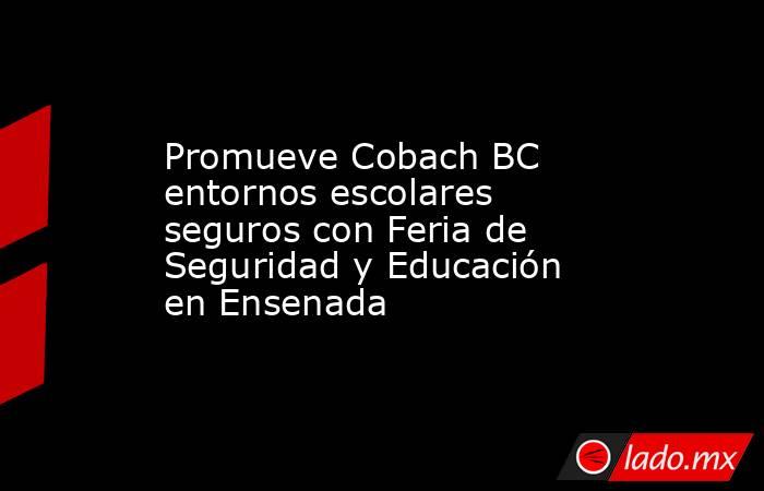 Promueve Cobach BC entornos escolares seguros con Feria de Seguridad y Educación en Ensenada. Noticias en tiempo real