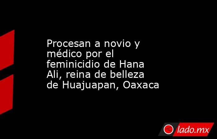 Procesan a novio y médico por el feminicidio de Hana Ali, reina de belleza de Huajuapan, Oaxaca . Noticias en tiempo real