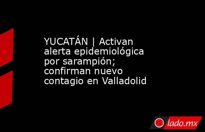 YUCATÁN | Activan alerta epidemiológica por sarampión; confirman nuevo contagio en Valladolid. Noticias en tiempo real